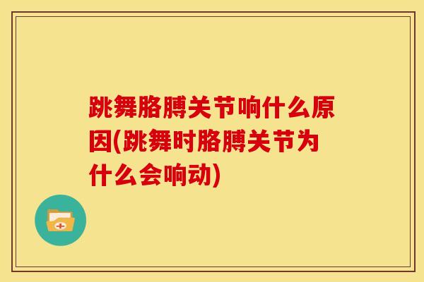 跳舞胳膊关节响什么原因(跳舞时胳膊关节为什么会响动)