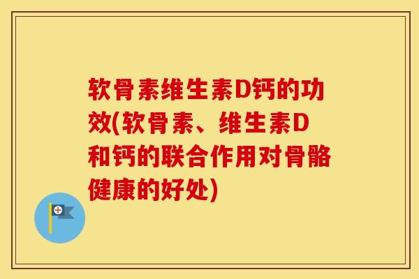 软骨素维生素D钙的功效(软骨素、维生素D和钙的联合作用对骨骼健康的好处)