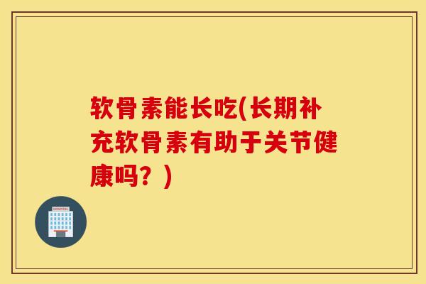 软骨素能长吃(长期补充软骨素有助于关节健康吗？)