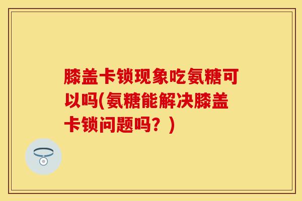 膝盖卡锁现象吃氨糖可以吗(氨糖能解决膝盖卡锁问题吗？)
