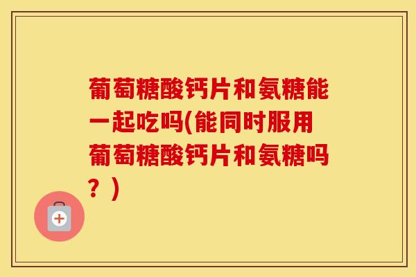 葡萄糖酸钙片和氨糖能一起吃吗(能同时服用葡萄糖酸钙片和氨糖吗？)