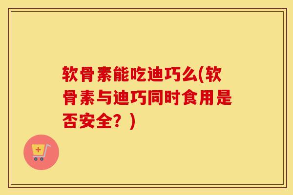 软骨素能吃迪巧么(软骨素与迪巧同时食用是否安全？)
