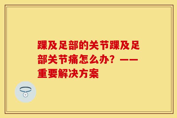 踝及足部的关节踝及足部关节痛怎么办？——重要解决方案