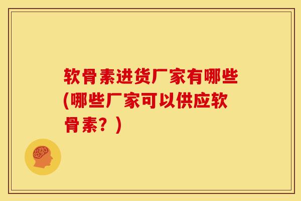软骨素进货厂家有哪些(哪些厂家可以供应软骨素？)