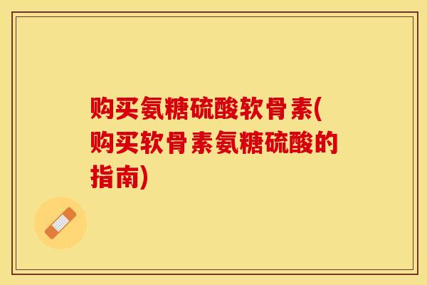 购买氨糖硫酸软骨素(购买软骨素氨糖硫酸的指南)