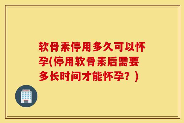 软骨素停用多久可以怀孕(停用软骨素后需要多长时间才能怀孕？)