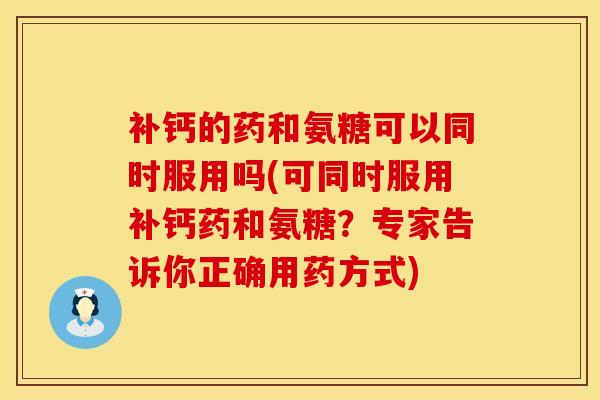 补钙的药和氨糖可以同时服用吗(可同时服用补钙药和氨糖？专家告诉你正确用药方式)
