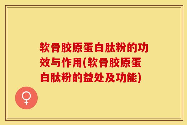 软骨胶原蛋白肽粉的功效与作用(软骨胶原蛋白肽粉的益处及功能)