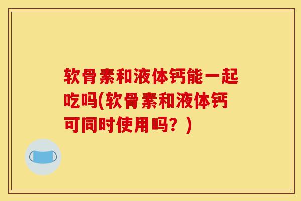 软骨素和液体钙能一起吃吗(软骨素和液体钙可同时使用吗?) 软骨素和液体钙能一起吃吗(软骨素和液体钙可同时使用吗?)