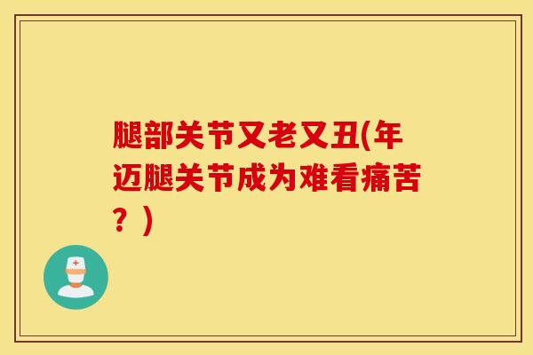 腿部关节又老又丑(年迈腿关节成为难看痛苦？)