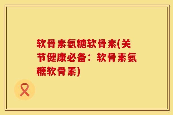 软骨素氨糖软骨素(关节健康必备：软骨素氨糖软骨素)