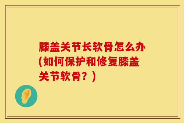 膝盖关节长软骨怎么办(如何保护和修复膝盖关节软骨？)