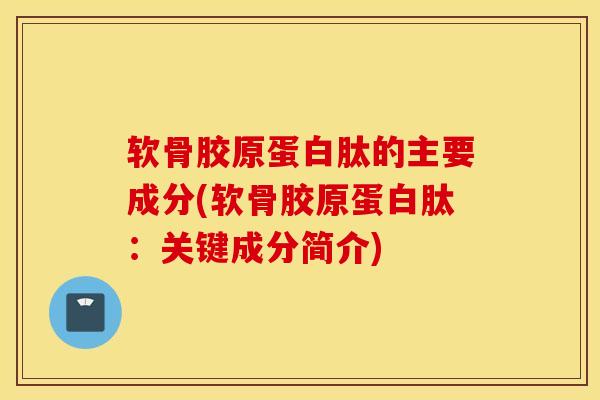 软骨胶原蛋白肽的主要成分(软骨胶原蛋白肽：关键成分简介)