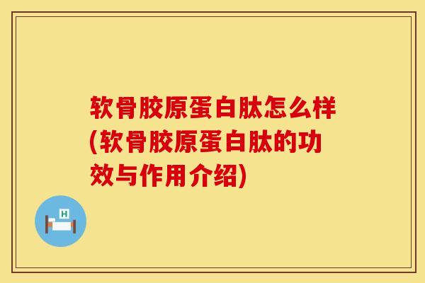 软骨胶原蛋白肽怎么样(软骨胶原蛋白肽的功效与作用介绍)