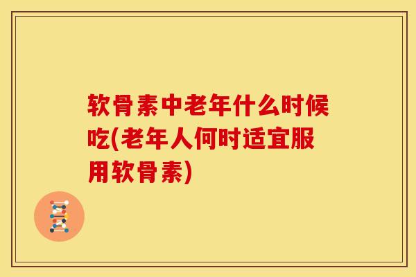 软骨素中老年什么时候吃(老年人何时适宜服用软骨素)