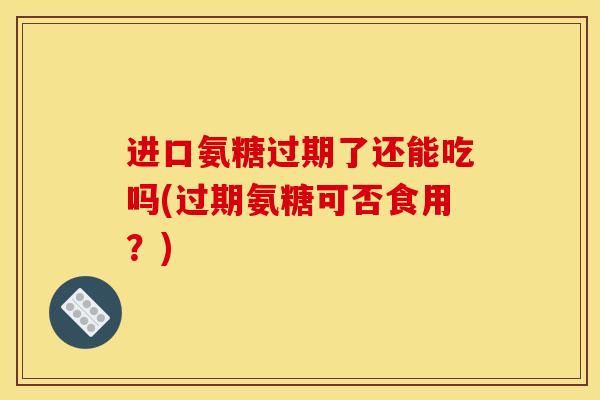 进口氨糖过期了还能吃吗(过期氨糖可否食用？)