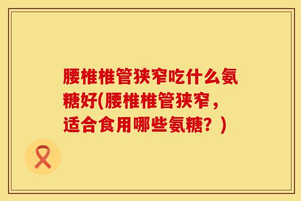 腰椎椎管狭窄吃什么氨糖好(腰椎椎管狭窄，适合食用哪些氨糖？)