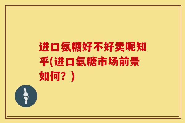 进口氨糖好不好卖呢知乎(进口氨糖市场前景如何？)