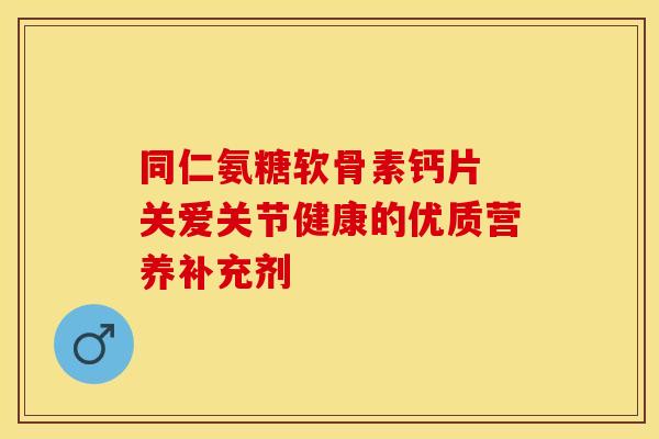 同仁氨糖软骨素钙片 关爱关节健康的优质营养补充剂
