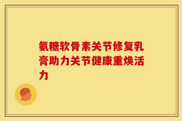 氨糖软骨素关节修复乳膏助力关节健康重焕活力