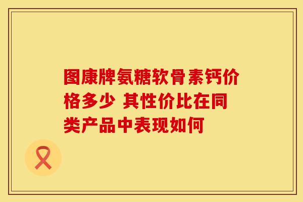 图康牌氨糖软骨素钙价格多少 其性价比在同类产品中表现如何