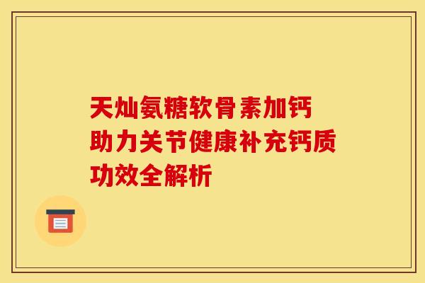 天灿氨糖软骨素加钙 助力关节健康补充钙质功效全解析