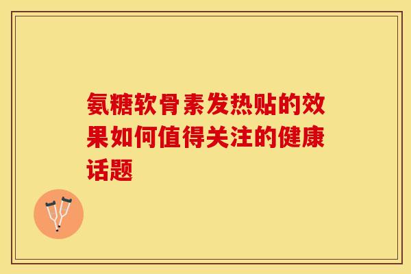 氨糖软骨素发热贴的效果如何值得关注的健康话题