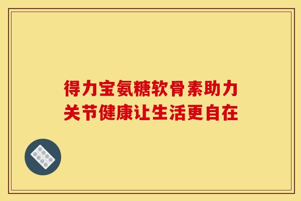 得力宝氨糖软骨素助力关节健康让生活更自在 得力宝氨糖软骨素助力关节健康让生活更自在