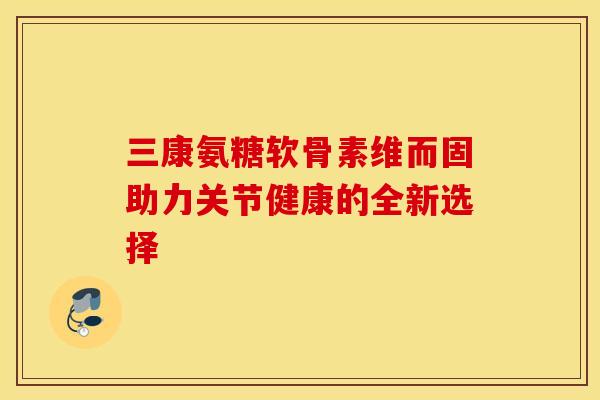三康氨糖软骨素维而固助力关节健康的全新选择