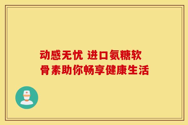 动感无忧 进口氨糖软骨素助你畅享健康生活 动感无忧 进口氨糖软骨素助你畅享健康生活
