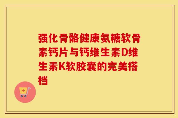 强化骨骼健康氨糖软骨素钙片与钙维生素D维生素K软胶囊的完美搭档