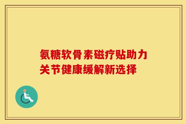 氨糖软骨素磁疗贴助力关节健康缓解新选择 氨糖软骨素磁疗贴助力关节健康缓解新选择