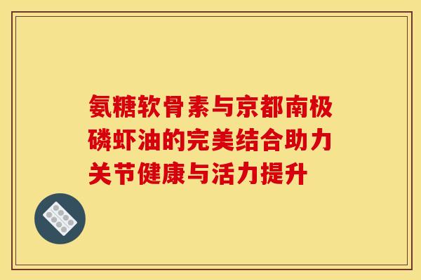 氨糖软骨素与京都南极磷虾油的完美结合助力关节健康与活力提升