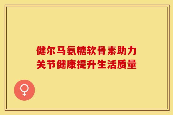 健尔马氨糖软骨素助力关节健康提升生活质量 健尔马氨糖软骨素助力关节健康提升生活质量