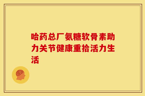 哈药总厂氨糖软骨素助力关节健康重拾活力生活 哈药总厂氨糖软骨素助力关节健康重拾活力生活