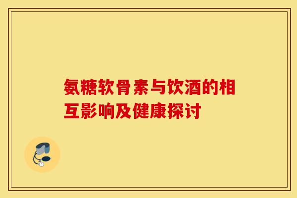 氨糖软骨素与饮酒的相互影响及健康探讨