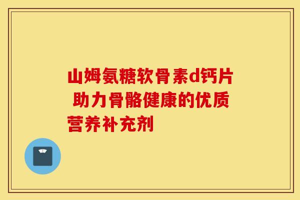 山姆氨糖软骨素d钙片 助力骨骼健康的优质营养补充剂