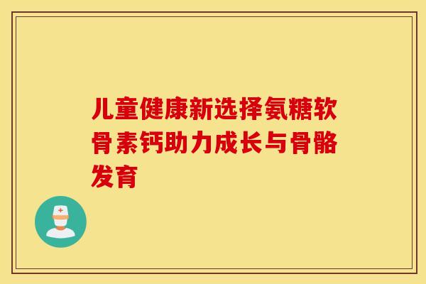 儿童健康新选择氨糖软骨素钙助力成长与骨骼发育