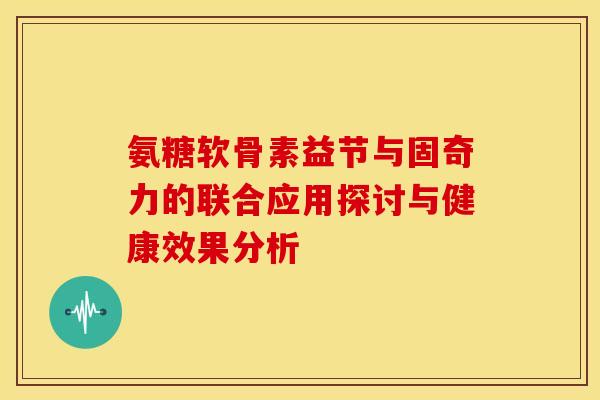 氨糖软骨素益节与固奇力的联合应用探讨与健康效果分析 氨糖软骨素益节与固奇力的联合应用探讨与健康效果分析