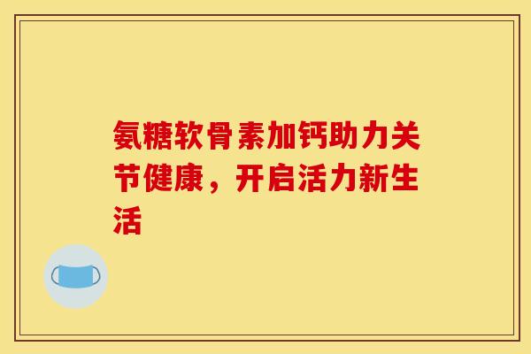 氨糖软骨素加钙助力关节健康，开启活力新生活