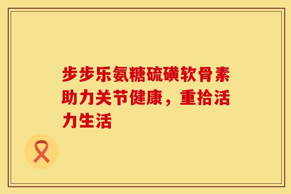 步步乐氨糖硫磺软骨素助力关节健康，重拾活力生活