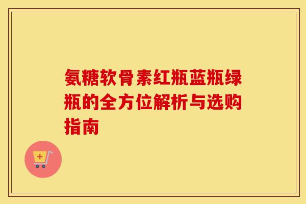 氨糖软骨素红瓶蓝瓶绿瓶的全方位解析与选购指南