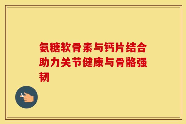 氨糖软骨素与钙片结合助力关节健康与骨骼强韧
