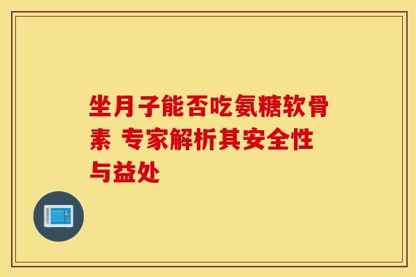 坐月子能否吃氨糖软骨素 专家解析其安全性与益处