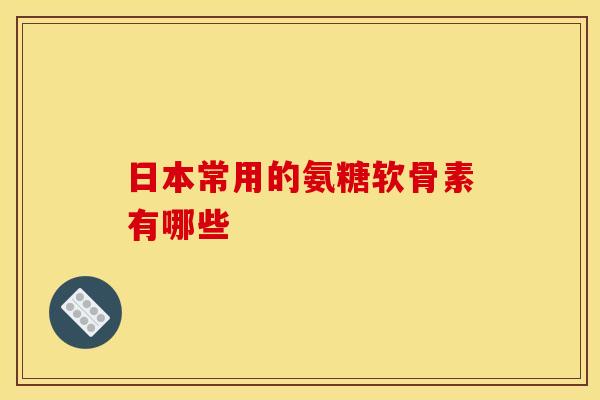 日本常用的氨糖软骨素有哪些