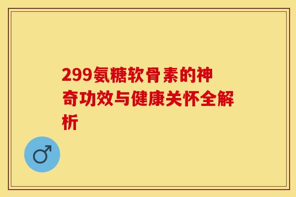 299氨糖软骨素的神奇功效与健康关怀全解析