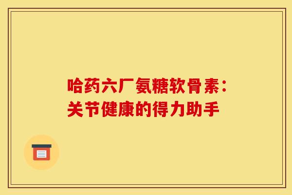 哈药六厂氨糖软骨素：关节健康的得力助手