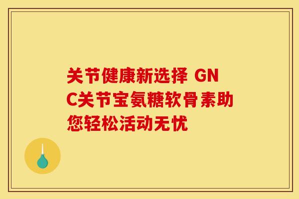 关节健康新选择 GNC关节宝氨糖软骨素助您轻松活动无忧