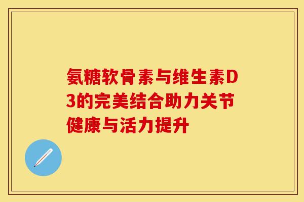 氨糖软骨素与维生素D3的完美结合助力关节健康与活力提升