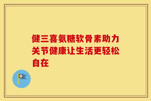 健三喜氨糖软骨素助力关节健康让生活更轻松自在 健三喜氨糖软骨素助力关节健康让生活更轻松自在